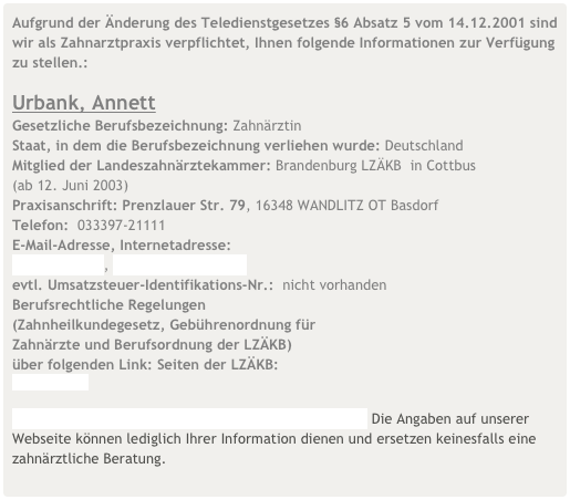 Aufgrund der Änderung des Teledienstgesetzes §6 Absatz 5 vom 14.12.2001 sind wir als Zahnarztpraxis verpflichtet, Ihnen folgende Informationen zur Verfügung zu stellen.:

Urbank, Annett
Gesetzliche Berufsbezeichnung: Zahnärztin
Staat, in dem die Berufsbezeichnung verliehen wurde: Deutschland
Mitglied der Landeszahnärztekammer: Brandenburg LZÄKB  in Cottbus  (ab 12. Juni 2003)
Praxisanschrift: Prenzlauer Str. 79, 16348 WANDLITZ OT Basdorf
Telefon:  033397-21111
E-Mail-Adresse, Internetadresse: 
urbank@gmx.net, www.praxis-wandlitz.de
evtl. Umsatzsteuer-Identifikations-Nr.:  nicht vorhanden
Berufsrechtliche Regelungen     (Zahnheilkundegesetz, Gebührenordnung für     Zahnärzte und Berufsordnung der LZÄKB)  
über folgenden Link: Seiten der LZÄKB:  www.lzkb.de

Haftungsauschluss für Inhalte, Links und Urheberrecht. Die Angaben auf unserer Webseite können lediglich Ihrer Information dienen und ersetzen keinesfalls eine zahnärztliche Beratung.